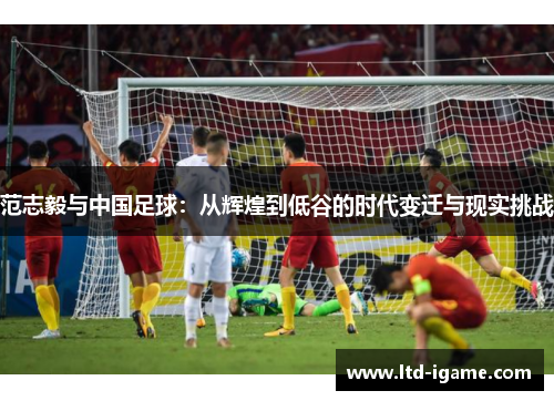 范志毅与中国足球：从辉煌到低谷的时代变迁与现实挑战