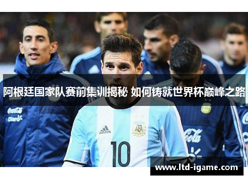 阿根廷国家队赛前集训揭秘 如何铸就世界杯巅峰之路