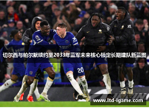 切尔西与帕尔默续约至2033年蓝军未来核心锁定长期建队新蓝图