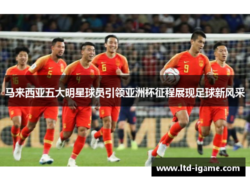 马来西亚五大明星球员引领亚洲杯征程展现足球新风采