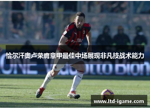 恰尔汗奥卢荣膺意甲最佳中场展现非凡技战术能力 恰尔汗奥卢荣膺意甲最佳中场展现非凡技战术能力